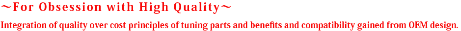  ～For Obsession with High Quality～ Integration of quality over cost principles of tuning parts and benefits and compatibility gained from OEM design.  